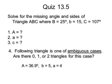 Quiz 13.5 Solve for the missing angle and sides of Triangle ABC where B = 25º, b = 15, C = 107º Triangle ABC where B = 25º, b = 15, C = 107º 1. A = ? 2.