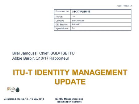 Jeju Island, Korea, 13 – 16 May 2013Identity Management and Identification Systems GSC17-PLEN-43 ITU-T IDENTITY MANAGEMENT UPDATE Bilel Jamoussi, Chief,