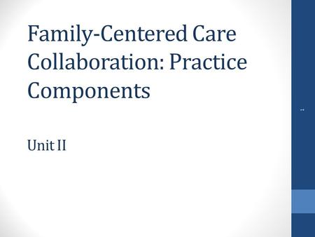 Family-Centered Care Collaboration: Practice Components Unit II 1.
