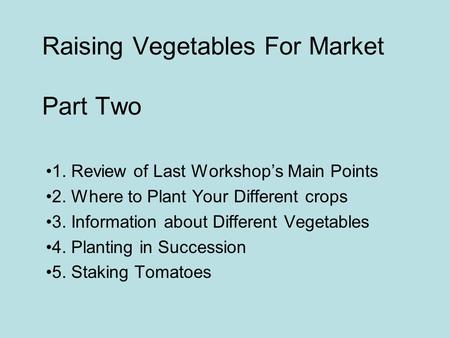 Raising Vegetables For Market Part Two 1. Review of Last Workshop’s Main Points 2. Where to Plant Your Different crops 3. Information about Different Vegetables.