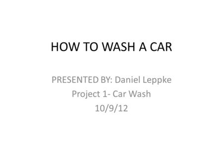 HOW TO WASH A CAR PRESENTED BY: Daniel Leppke Project 1- Car Wash 10/9/12.