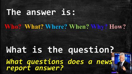 The answer is: What is the question? What questions does a news report answer? Who? What? Where? When? Why? How?
