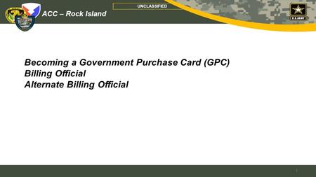 ACC – Rock Island UNCLASSIFIED Becoming a Government Purchase Card (GPC) Billing Official Alternate Billing Official 1.