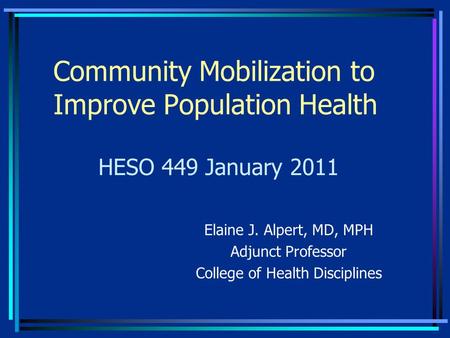 Community Mobilization to Improve Population Health Elaine J. Alpert, MD, MPH Adjunct Professor College of Health Disciplines HESO 449 January 2011.