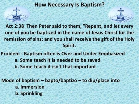 How Necessary Is Baptism? Problem - Baptism often is Over and Under Emphasized a. Some teach it is needed to be saved b. Some teach it isn’t that important.