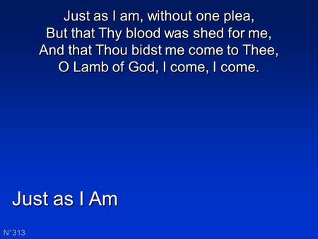 Just as I Am N°313 Just as I am, without one plea, But that Thy blood was shed for me, And that Thou bidst me come to Thee, O Lamb of God, I come, I come.