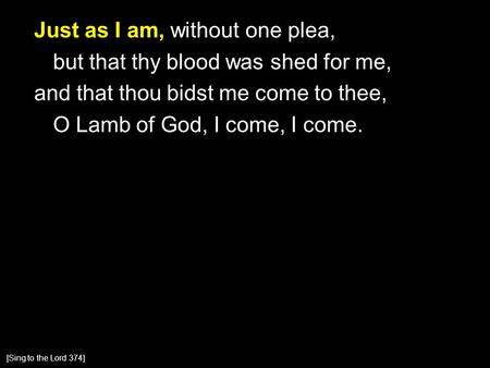 Just as I am, without one plea, but that thy blood was shed for me, and that thou bidst me come to thee, O Lamb of God, I come, I come. [Sing to the Lord.