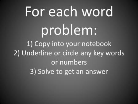 For each word problem: 1) Copy into your notebook 2) Underline or circle any key words or numbers 3) Solve to get an answer.