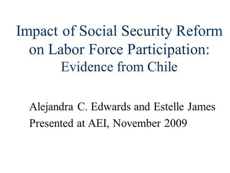 Impact of Social Security Reform on Labor Force Participation: Evidence from Chile Alejandra C. Edwards and Estelle James Presented at AEI, November 2009.