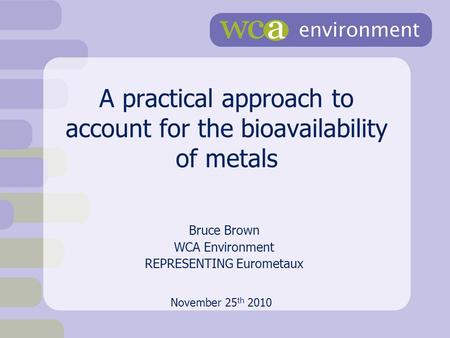 A practical approach to account for the bioavailability of metals Bruce Brown WCA Environment REPRESENTING Eurometaux November 25 th 2010.