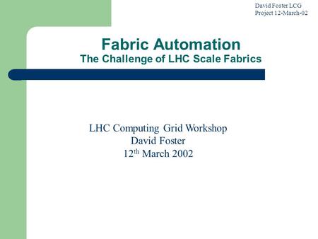 David Foster LCG Project 12-March-02 Fabric Automation The Challenge of LHC Scale Fabrics LHC Computing Grid Workshop David Foster 12 th March 2002.