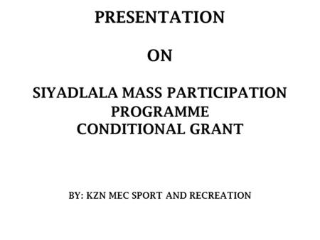 PRESENTATION ON SIYADLALA MASS PARTICIPATION PROGRAMME CONDITIONAL GRANT BY: KZN MEC SPORT AND RECREATION.