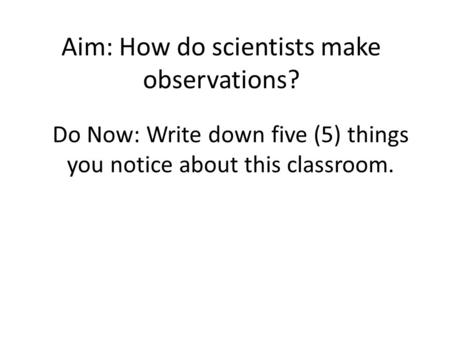 Aim: How do scientists make observations? Do Now: Write down five (5) things you notice about this classroom.