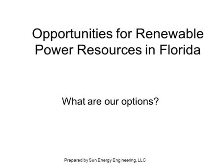Prepared by Sun Energy Engineering, LLC Opportunities for Renewable Power Resources in Florida What are our options?