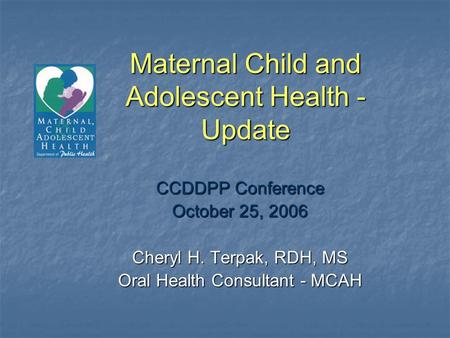 Maternal Child and Adolescent Health - Update CCDDPP Conference October 25, 2006 Cheryl H. Terpak, RDH, MS Oral Health Consultant - MCAH.
