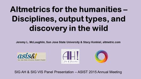 Altmetrics for the humanities – Disciplines, output types, and discovery in the wild Jeremy L. McLaughlin, San Jose State University & Stacy Konkiel, altmetric.com.