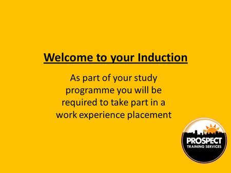 Welcome to your Induction As part of your study programme you will be required to take part in a work experience placement.