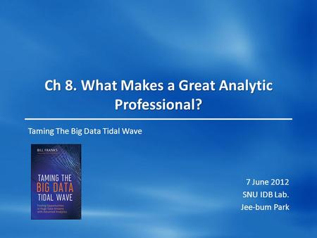 Ch 8. What Makes a Great Analytic Professional? Taming The Big Data Tidal Wave 7 June 2012 SNU IDB Lab. Jee-bum Park.