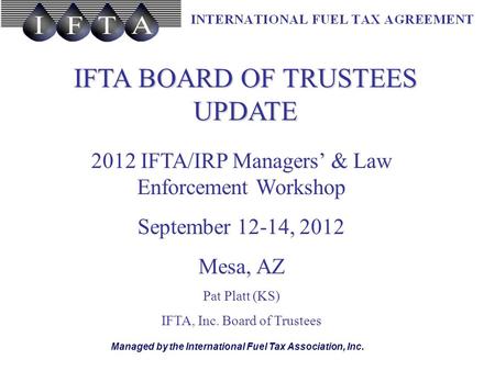 Managed by the International Fuel Tax Association, Inc. IFTA BOARD OF TRUSTEES UPDATE 2012 IFTA/IRP Managers’ & Law Enforcement Workshop September 12-14,