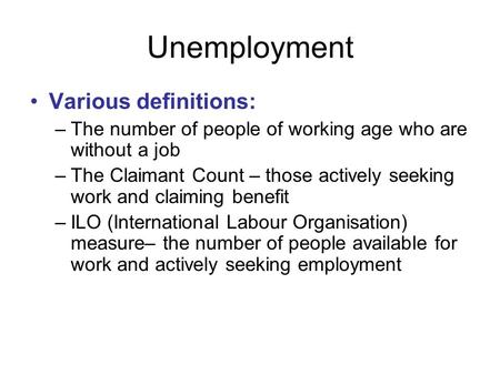 Unemployment Various definitions: –The number of people of working age who are without a job –The Claimant Count – those actively seeking work and claiming.