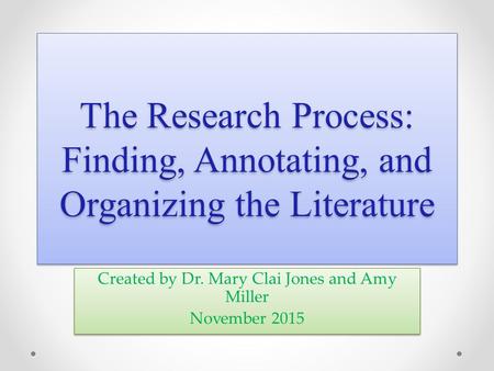 The Research Process: Finding, Annotating, and Organizing the Literature Created by Dr. Mary Clai Jones and Amy Miller November 2015 Created by Dr. Mary.