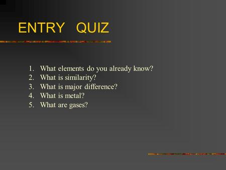 ENTRY QUIZ 1.What elements do you already know? 2.What is similarity? 3.What is major difference? 4.What is metal? 5.What are gases?