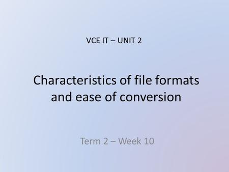 Characteristics of file formats and ease of conversion Term 2 – Week 10 VCE IT – UNIT 2.