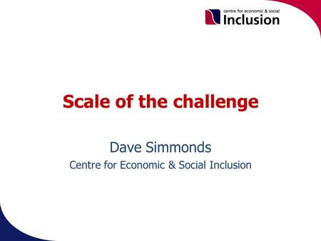 Scale of the challenge Dave Simmonds Centre for Economic & Social Inclusion.