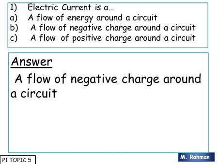 M. Rahman P1 TOPIC 5 1)Electric Current is a… a)A flow of energy around a circuit b) A flow of negative charge around a circuit c) A flow of positive charge.