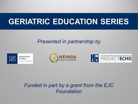 GERIATRIC EDUCATION SERIES Presented in partnership by Funded in part by a grant from the EJC Foundation.