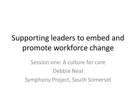 Supporting leaders to embed and promote workforce change Session one: A culture for care Debbie Neal Symphony Project, South Somerset.