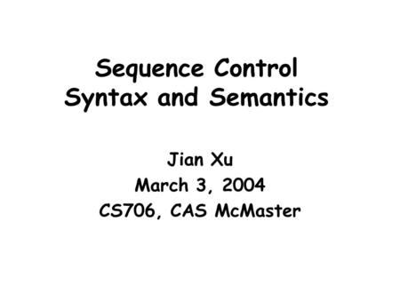 Sequence Control Syntax and Semantics Jian Xu March 3, 2004 CS706, CAS McMaster.