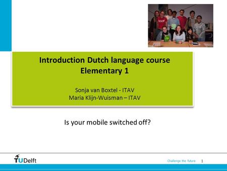 1 Challenge the future Introduction Dutch language course Elementary 1 Sonja van Boxtel - ITAV Maria Klijn-Wuisman – ITAV Is your mobile switched off?