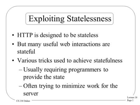 Lecture 16 Page 1 CS 236 Online Exploiting Statelessness HTTP is designed to be stateless But many useful web interactions are stateful Various tricks.
