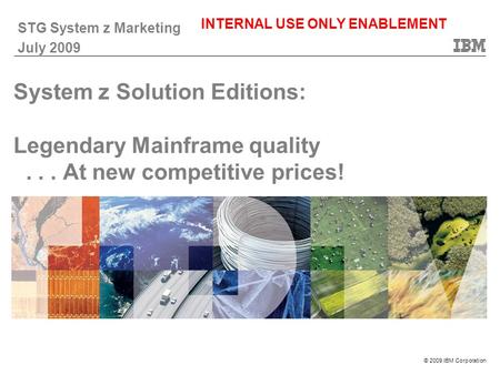 © 2009 IBM Corporation System z Solution Editions: Legendary Mainframe quality... At new competitive prices! STG System z Marketing July 2009 INTERNAL.