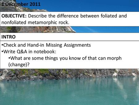 1 December 2011 OBJECTIVE: Describe the difference between foliated and nonfoliated metamorphic rock. INTRO Check and Hand-in Missing Assignments Write.