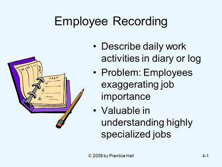 © 2008 by Prentice Hall4-1 Employee Recording Describe daily work activities in diary or log Problem: Employees exaggerating job importance Valuable in.