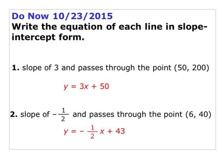 Do Now 10/23/2015 Write the equation of each line in slope- intercept form. 1. slope of 3 and passes through the point (50, 200) y = 3x + 50 2. slope of.
