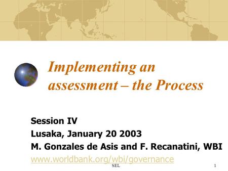 SEL1 Implementing an assessment – the Process Session IV Lusaka, January 20 2003 M. Gonzales de Asis and F. Recanatini, WBI www.worldbank.org/wbi/governance.