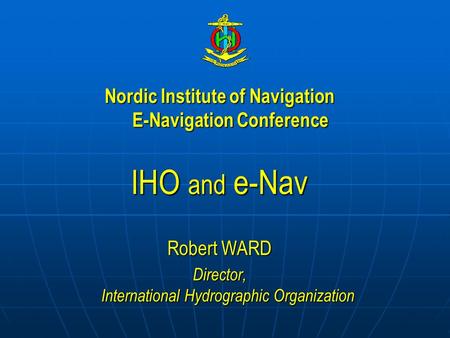 Nordic Institute of Navigation E-Navigation Conference IHO and e-Nav Robert WARD Director, International Hydrographic Organization.