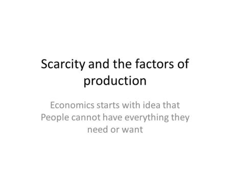 Scarcity and the factors of production Economics starts with idea that People cannot have everything they need or want.