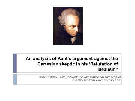 An analysis of Kant’s argument against the Cartesian skeptic in his ‘Refutation of Idealism” Note: Audio links to youtube are found on my blog at matthewnevius.wordpress.com.