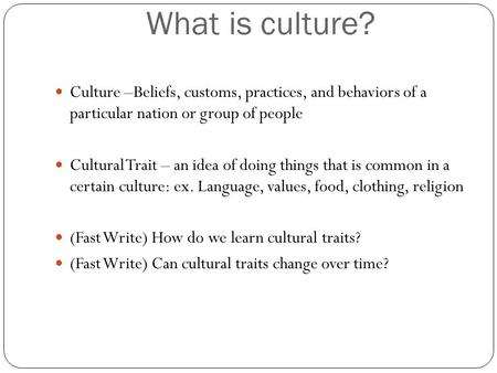 What is culture? Culture –Beliefs, customs, practices, and behaviors of a particular nation or group of people Cultural Trait – an idea of doing things.