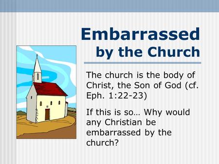 Embarrassed by the Church The church is the body of Christ, the Son of God (cf. Eph. 1:22-23) If this is so… Why would any Christian be embarrassed by.