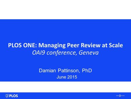 PLOS ONE: Managing Peer Review at Scale OAI9 conference, Geneva Damian Pattinson, PhD June 2015.