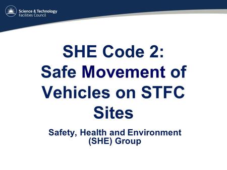 SHE Code 2: Safe Movement of Vehicles on STFC Sites Safety, Health and Environment (SHE) Group.