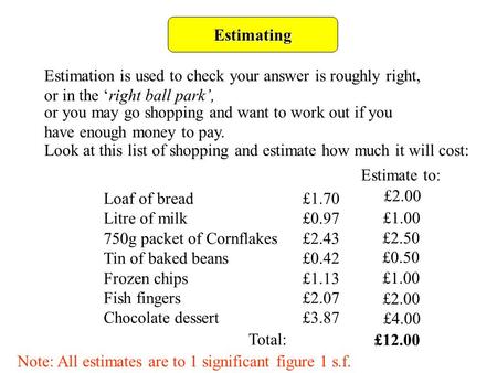 Estimating Estimation is used to check your answer is roughly right, or in the ‘right ball park’, or you may go shopping and want to work out if you have.