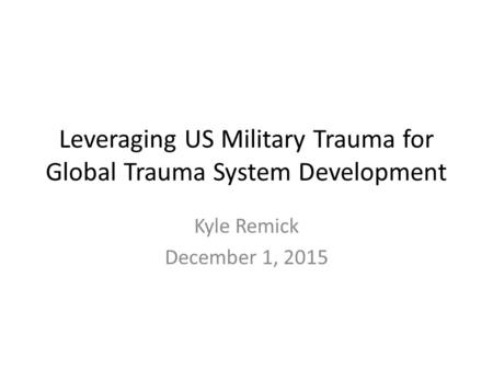 Leveraging US Military Trauma for Global Trauma System Development Kyle Remick December 1, 2015.