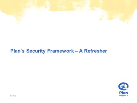 © Plan Plan’s Security Framework – A Refresher. © Plan Understanding Ourselves Values - Child Rights, Impartial, Neutral, Sensitive Mandate - Child Centred,