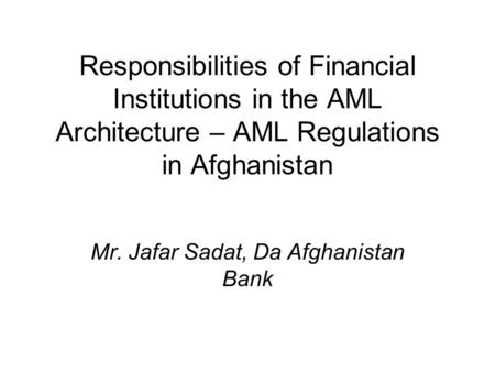 Responsibilities of Financial Institutions in the AML Architecture – AML Regulations in Afghanistan Mr. Jafar Sadat, Da Afghanistan Bank.